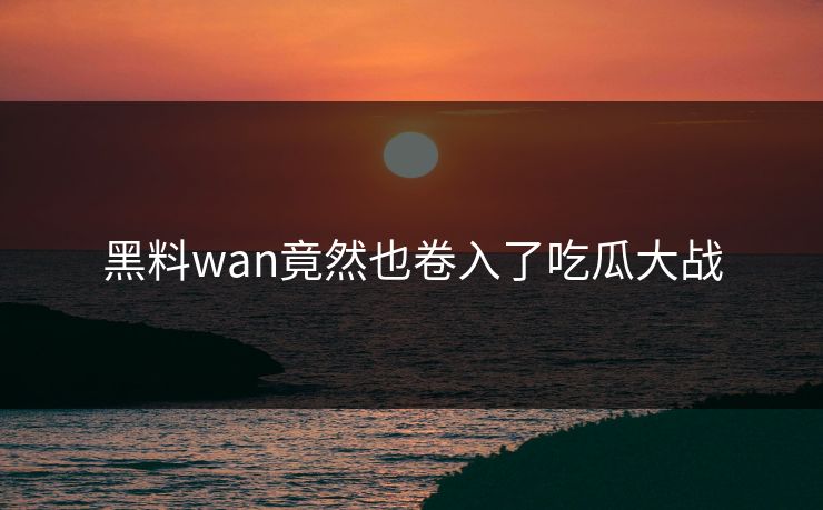 黑料wan竟然也卷入了吃瓜大战