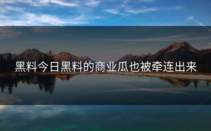 黑料今日黑料的商业瓜也被牵连出来