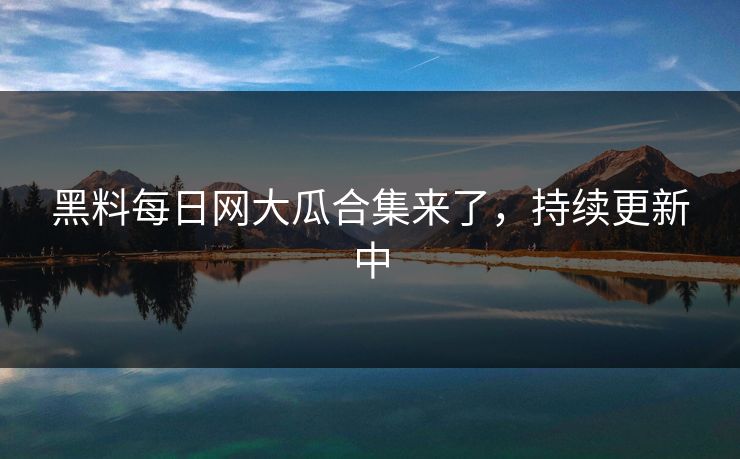 黑料每日网大瓜合集来了，持续更新中