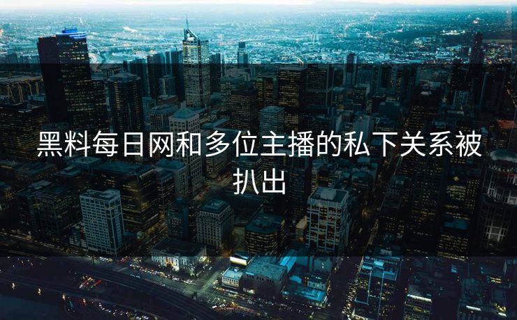 黑料每日网和多位主播的私下关系被扒出
