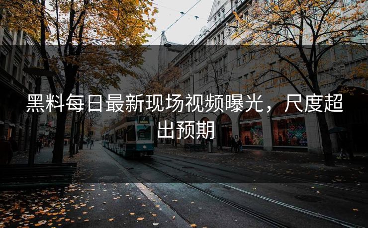 黑料每日最新现场视频曝光，尺度超出预期