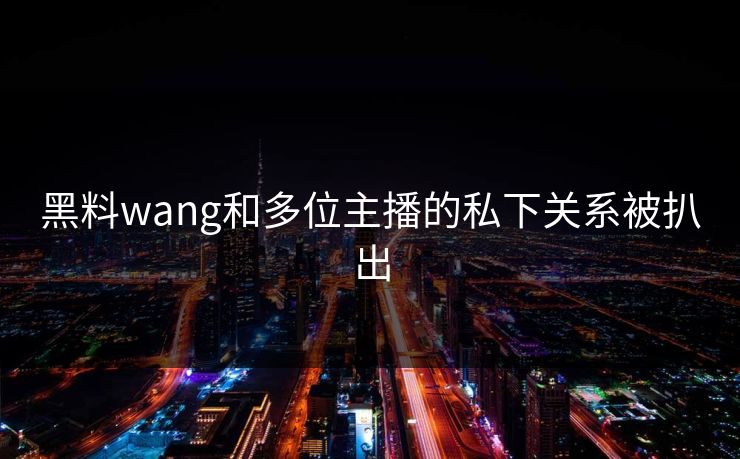 黑料wang和多位主播的私下关系被扒出