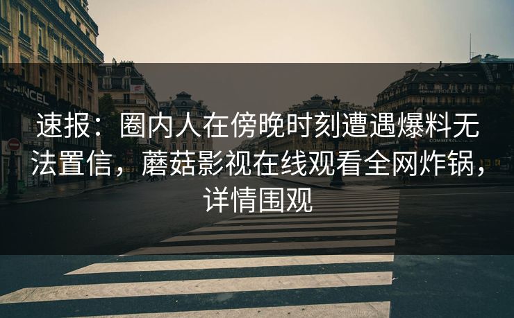 速报：圈内人在傍晚时刻遭遇爆料无法置信，蘑菇影视在线观看全网炸锅，详情围观