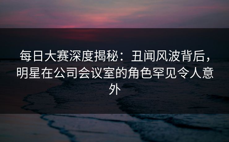每日大赛深度揭秘：丑闻风波背后，明星在公司会议室的角色罕见令人意外