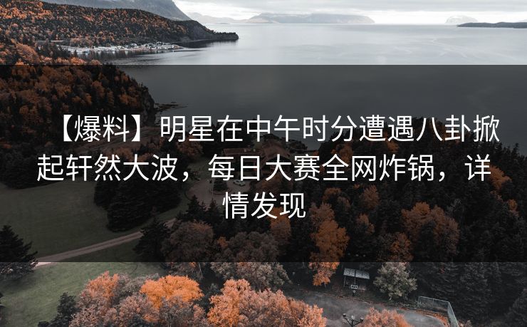 【爆料】明星在中午时分遭遇八卦掀起轩然大波，每日大赛全网炸锅，详情发现