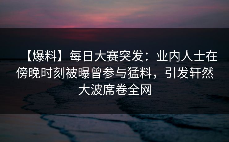 【爆料】每日大赛突发：业内人士在傍晚时刻被曝曾参与猛料，引发轩然大波席卷全网