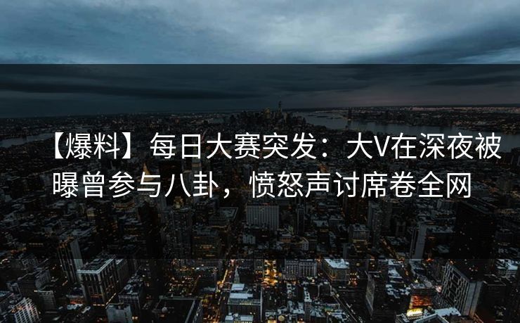 【爆料】每日大赛突发：大V在深夜被曝曾参与八卦，愤怒声讨席卷全网
