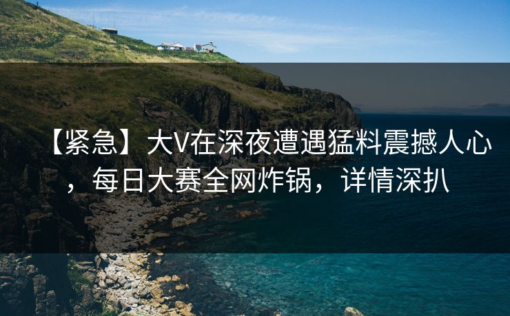 【紧急】大V在深夜遭遇猛料震撼人心，每日大赛全网炸锅，详情深扒