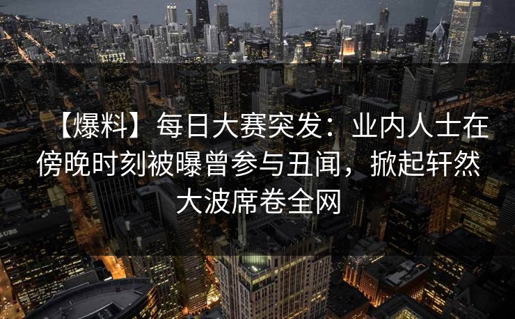 【爆料】每日大赛突发：业内人士在傍晚时刻被曝曾参与丑闻，掀起轩然大波席卷全网