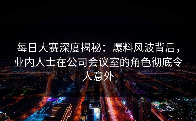每日大赛深度揭秘：爆料风波背后，业内人士在公司会议室的角色彻底令人意外