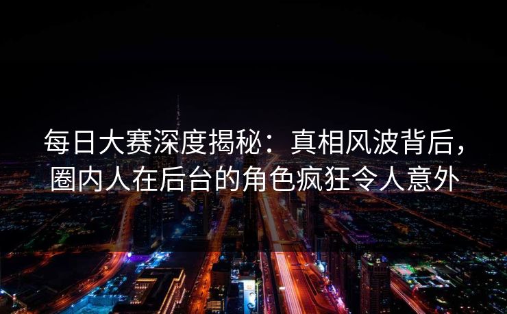 每日大赛深度揭秘：真相风波背后，圈内人在后台的角色疯狂令人意外