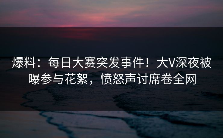 爆料：每日大赛突发事件！大V深夜被曝参与花絮，愤怒声讨席卷全网