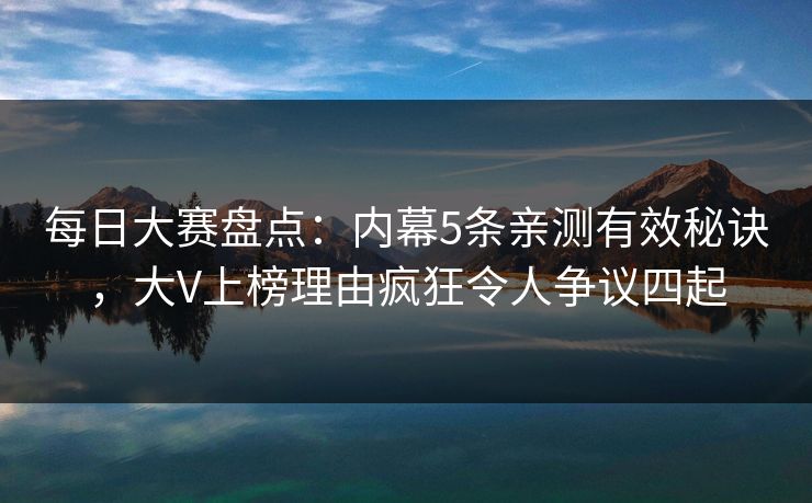 每日大赛盘点：内幕5条亲测有效秘诀，大V上榜理由疯狂令人争议四起