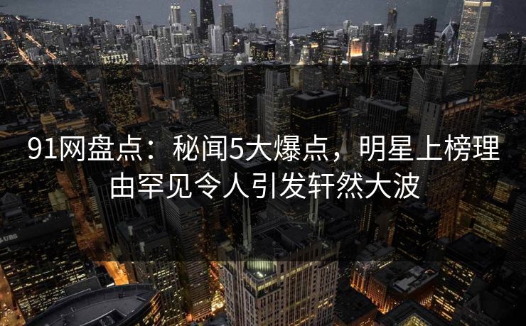 91网盘点：秘闻5大爆点，明星上榜理由罕见令人引发轩然大波