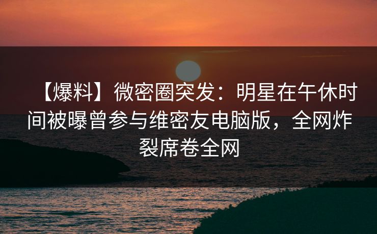 【爆料】微密圈突发：明星在午休时间被曝曾参与维密友电脑版，全网炸裂席卷全网