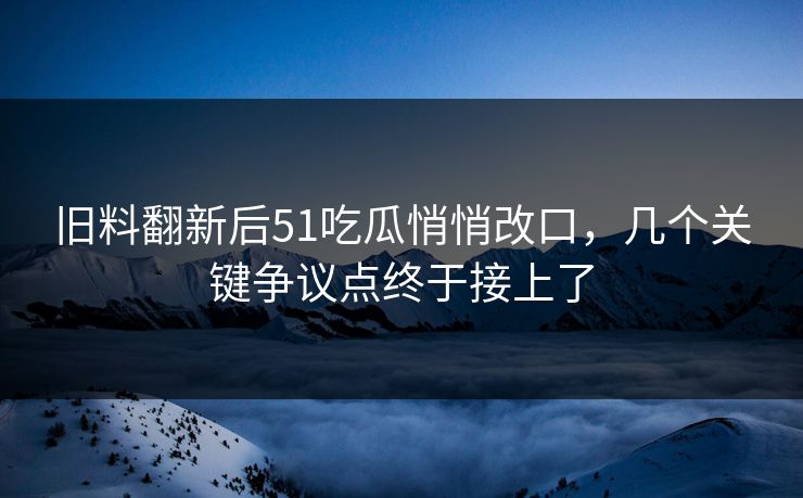 旧料翻新后51吃瓜悄悄改口，几个关键争议点终于接上了