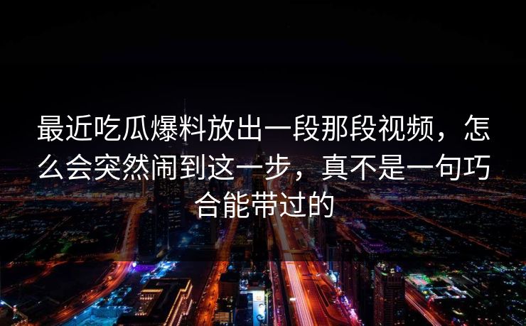 最近吃瓜爆料放出一段那段视频,怎么会突然闹到这一步,真不是一句巧合能带过的 最近吃瓜爆料放出一段那段视频,怎么会突然闹到这一步,真不是一句巧合能带过的