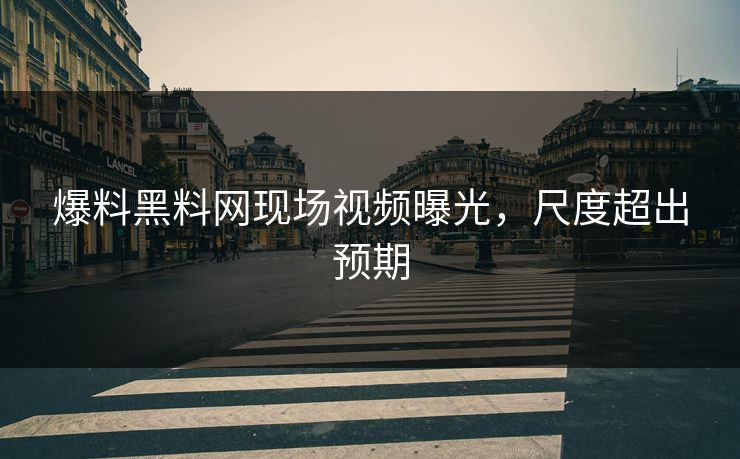 爆料黑料网现场视频曝光，尺度超出预期