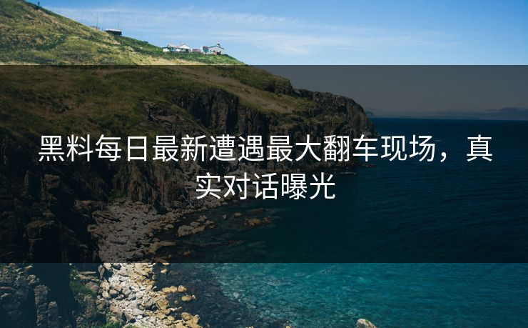 黑料每日最新遭遇最大翻车现场，真实对话曝光