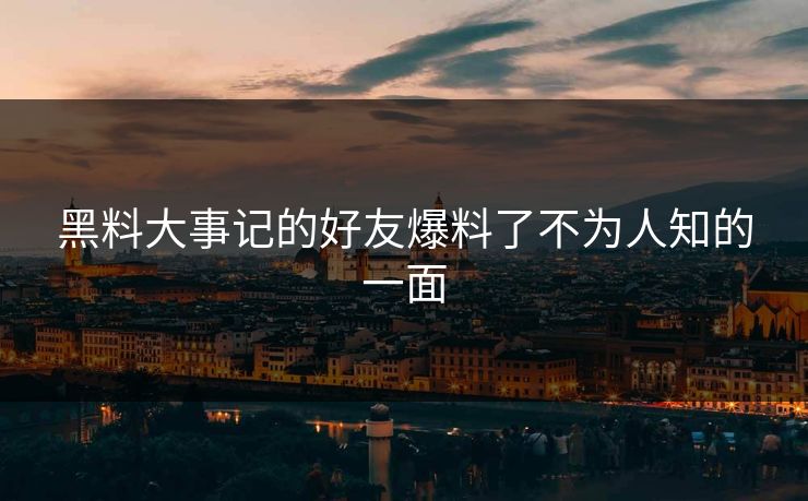 黑料大事记的好友爆料了不为人知的一面