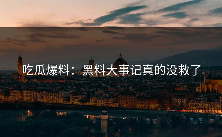 吃瓜爆料：黑料大事记真的没救了
