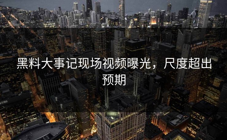 黑料大事记现场视频曝光，尺度超出预期