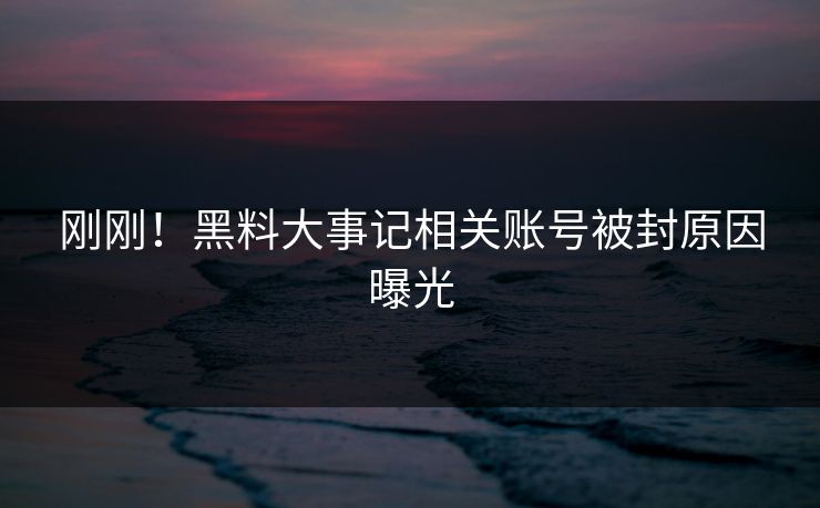 刚刚！黑料大事记相关账号被封原因曝光