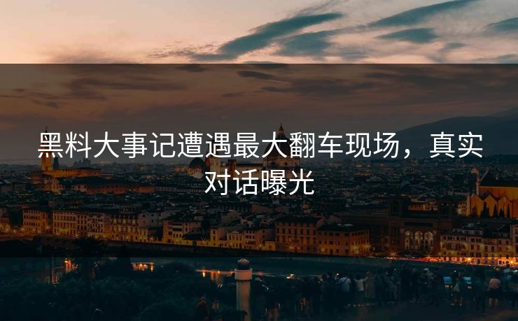 黑料大事记遭遇最大翻车现场，真实对话曝光