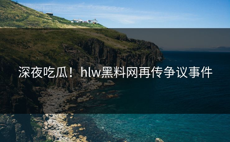 深夜吃瓜！hlw黑料网再传争议事件