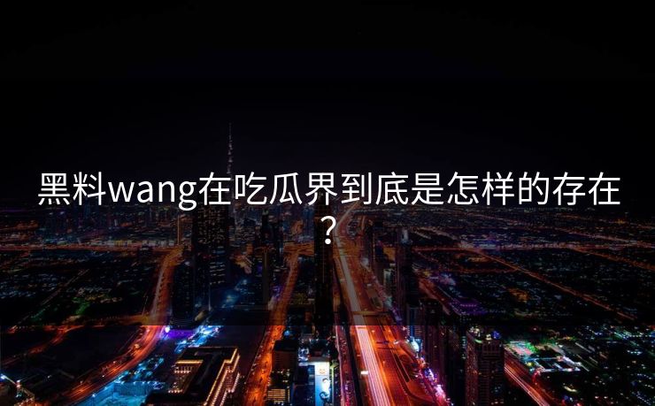 黑料wang在吃瓜界到底是怎样的存在？