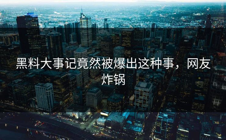 黑料大事记竟然被爆出这种事，网友炸锅