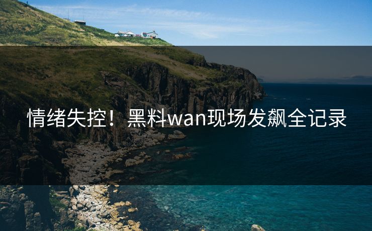 情绪失控！黑料wan现场发飙全记录