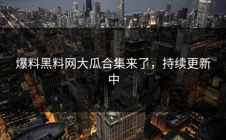 爆料黑料网大瓜合集来了，持续更新中