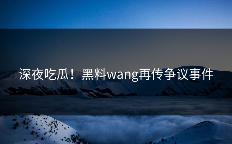深夜吃瓜！黑料wang再传争议事件