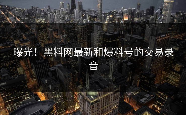 曝光！黑料网最新和爆料号的交易录音