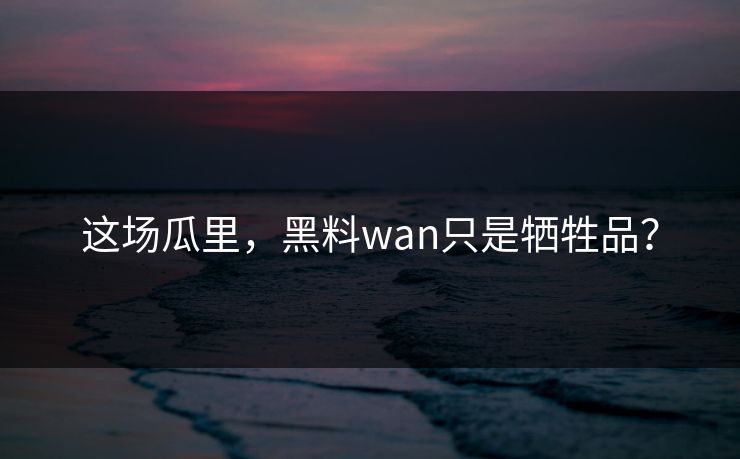 这场瓜里，黑料wan只是牺牲品？