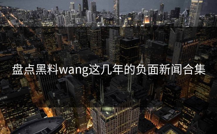 盘点黑料wang这几年的负面新闻合集