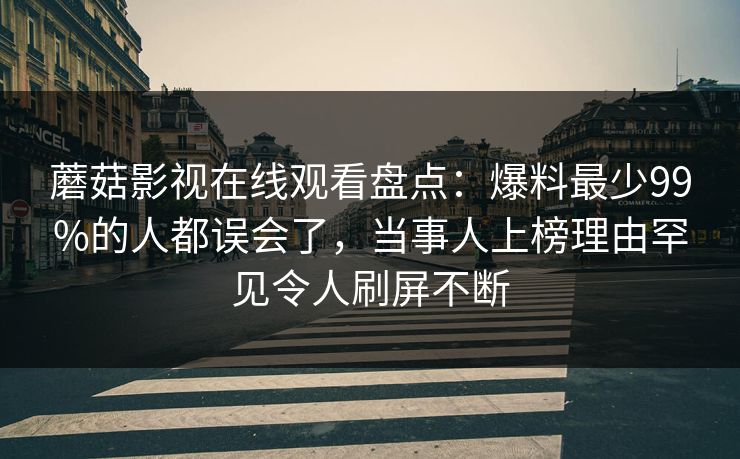 蘑菇影视在线观看盘点：爆料最少99%的人都误会了，当事人上榜理由罕见令人刷屏不断