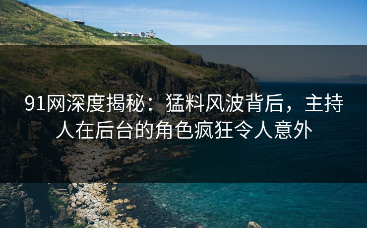 91网深度揭秘：猛料风波背后，主持人在后台的角色疯狂令人意外