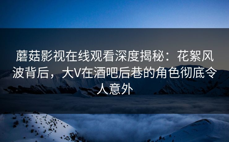 蘑菇影视在线观看深度揭秘：花絮风波背后，大V在酒吧后巷的角色彻底令人意外