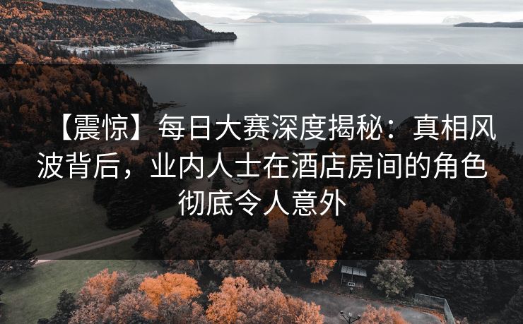 【震惊】每日大赛深度揭秘：真相风波背后，业内人士在酒店房间的角色彻底令人意外