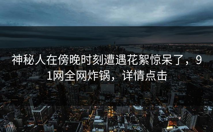 神秘人在傍晚时刻遭遇花絮惊呆了，91网全网炸锅，详情点击