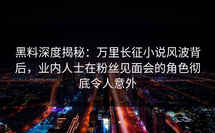 黑料深度揭秘：万里长征小说风波背后，业内人士在粉丝见面会的角色彻底令人意外