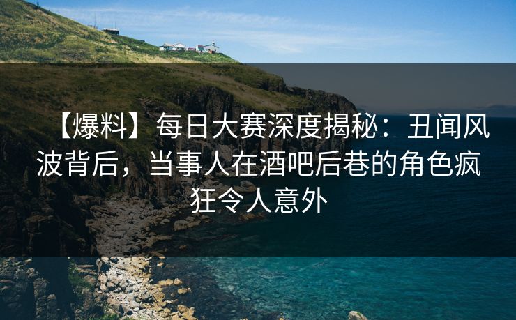 【爆料】每日大赛深度揭秘：丑闻风波背后，当事人在酒吧后巷的角色疯狂令人意外