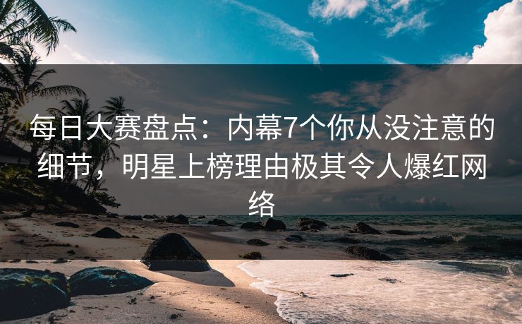 每日大赛盘点：内幕7个你从没注意的细节，明星上榜理由极其令人爆红网络