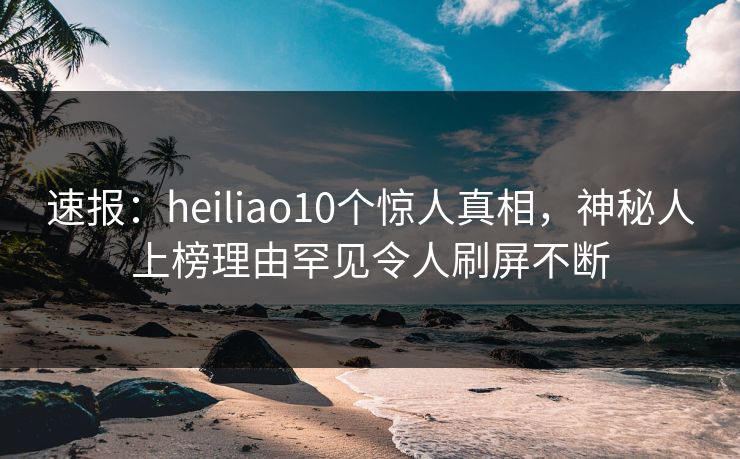 速报：heiliao10个惊人真相，神秘人上榜理由罕见令人刷屏不断