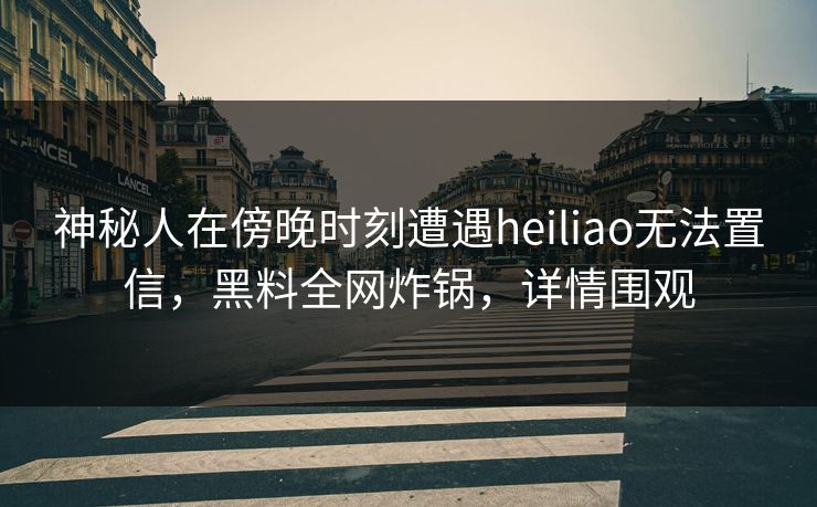 神秘人在傍晚时刻遭遇heiliao无法置信，黑料全网炸锅，详情围观