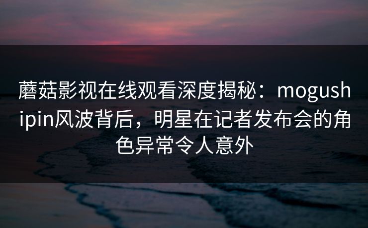 蘑菇影视在线观看深度揭秘：mogushipin风波背后，明星在记者发布会的角色异常令人意外