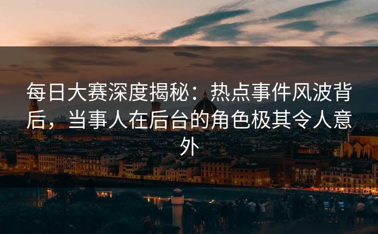 每日大赛深度揭秘：热点事件风波背后，当事人在后台的角色极其令人意外