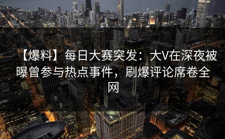 【爆料】每日大赛突发：大V在深夜被曝曾参与热点事件，刷爆评论席卷全网